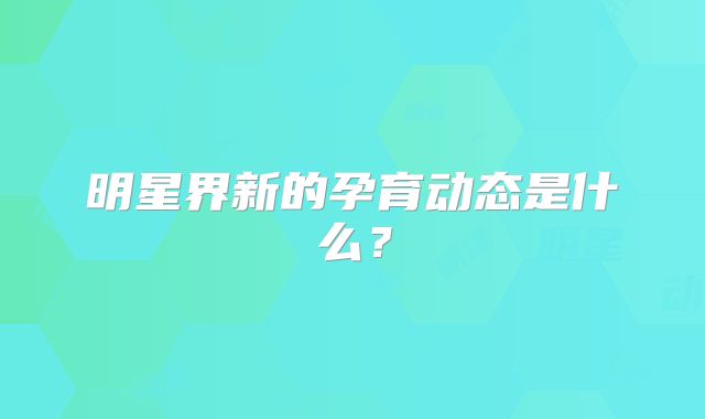 明星界新的孕育动态是什么?