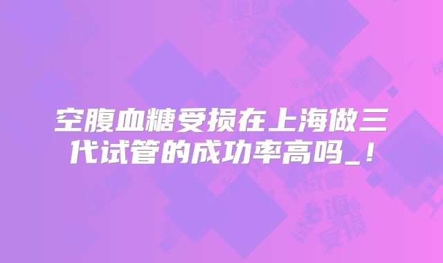 空腹血糖受损在上海做三代试管的成功率高吗_！