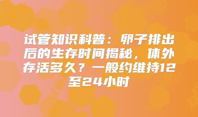 试管知识科普：卵子排出后的生存时间揭秘，体外存活多久？一般约维持12至24小时