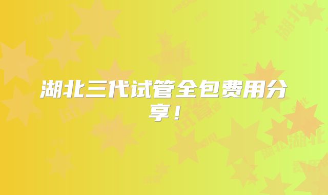 湖北三代试管全包费用分享！