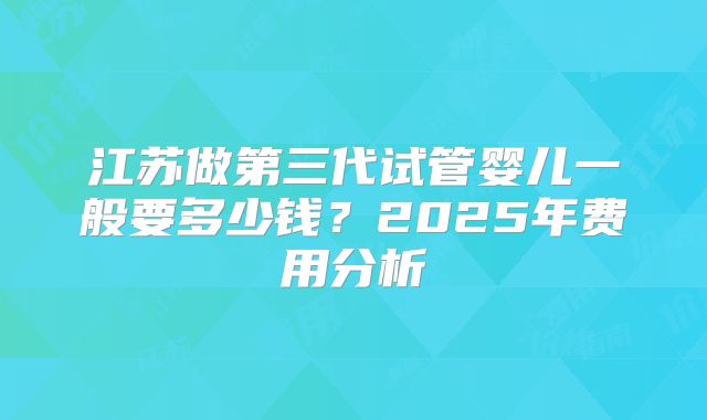 江苏做第三代试管婴儿一般要多少钱？2025年费用分析
