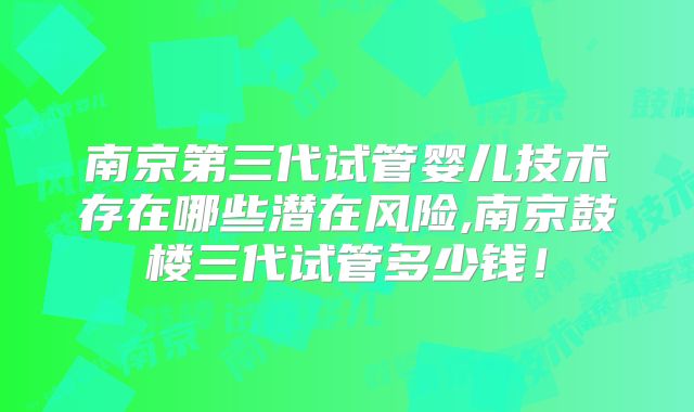 南京第三代试管婴儿技术存在哪些潜在风险,南京鼓楼三代试管多少钱！