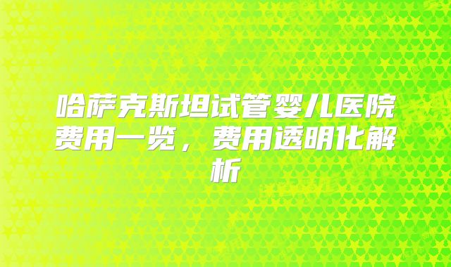 哈萨克斯坦试管婴儿医院费用一览，费用透明化解析