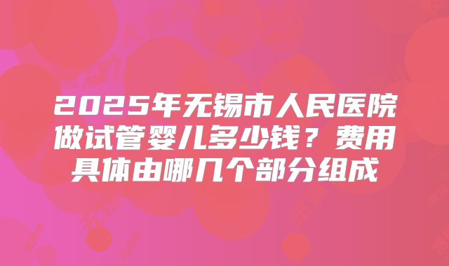 2025年无锡市人民医院做试管婴儿多少钱？费用具体由哪几个部分组成
