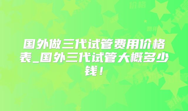 国外做三代试管费用价格表_国外三代试管大概多少钱！