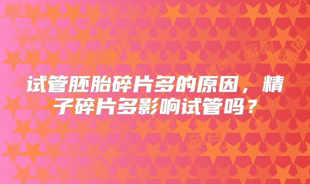 试管胚胎碎片多的原因,精子碎片多影响试管吗?