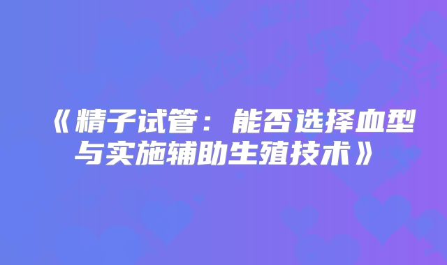《精子试管：能否选择血型与实施辅助生殖技术》