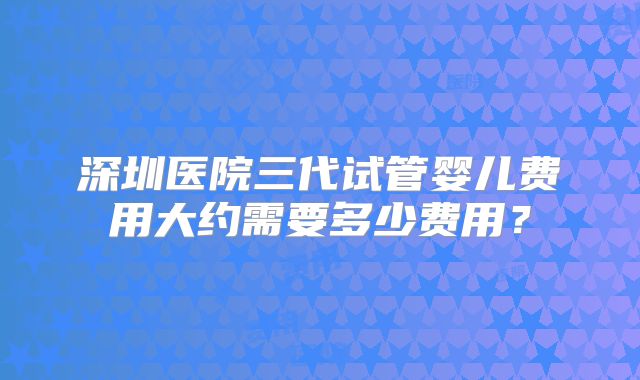 深圳医院三代试管婴儿费用大约需要多少费用?