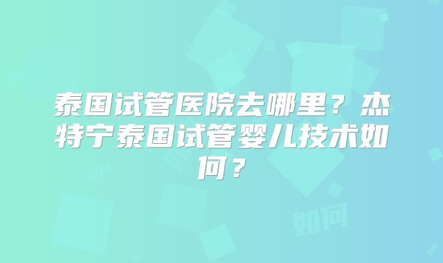 泰国试管医院去哪里？杰特宁泰国试管婴儿技术如何？