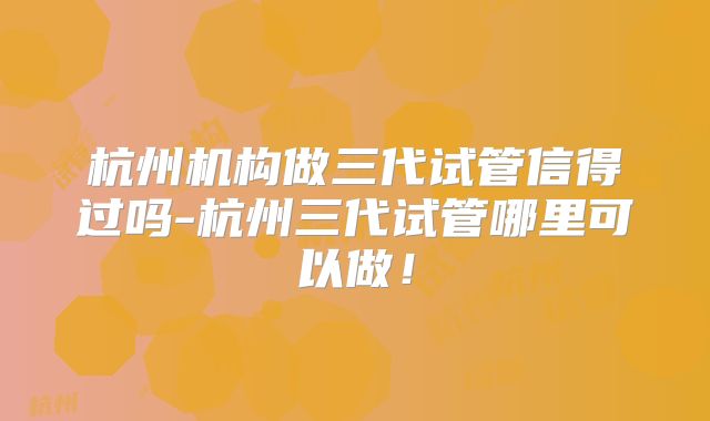 杭州机构做三代试管信得过吗-杭州三代试管哪里可以做！