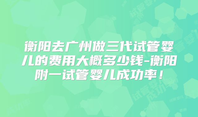 衡阳去广州做三代试管婴儿的费用大概多少钱-衡阳附一试管婴儿成功率！