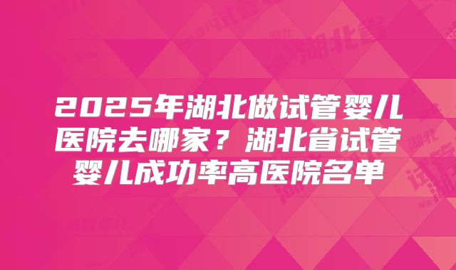 2025年湖北做试管婴儿医院去哪家？湖北省试管婴儿成功率高医院名单