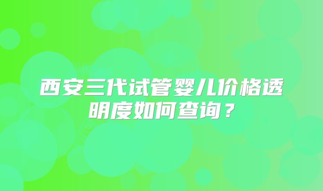 西安三代试管婴儿价格透明度如何查询？