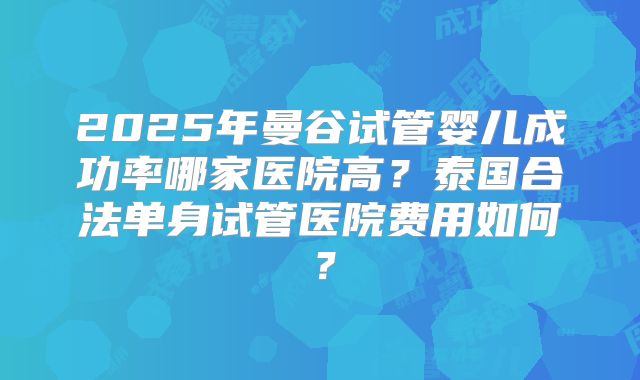 2025年曼谷试管婴儿成功率哪家医院高？泰国合法单身试管医院费用如何？