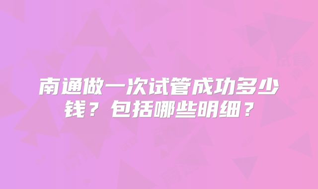 南通做一次试管成功多少钱?包括哪些明细?