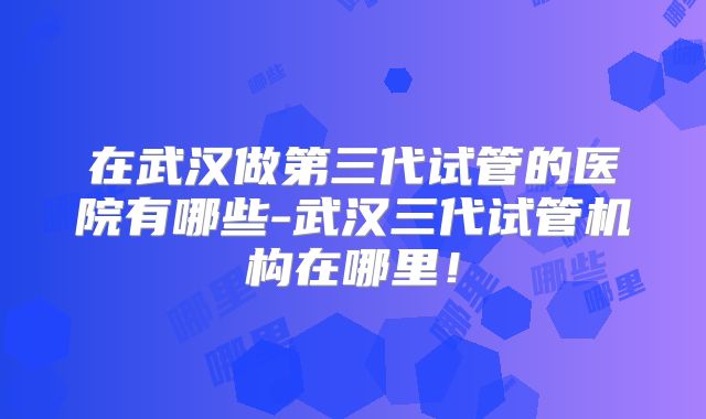 在武汉做第三代试管的医院有哪些-武汉三代试管机构在哪里！