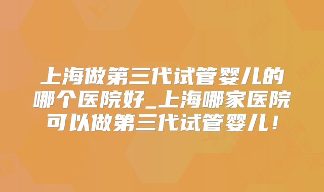 上海做第三代试管婴儿的哪个医院好_上海哪家医院可以做第三代试管婴儿！