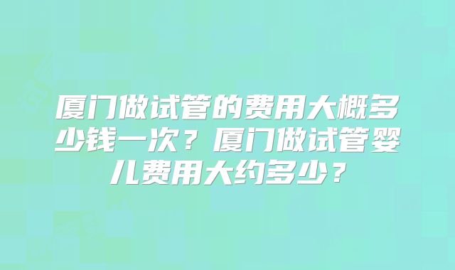 厦门做试管的费用大概多少钱一次？厦门做试管婴儿费用大约多少？