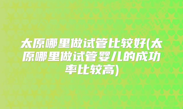 太原哪里做试管比较好(太原哪里做试管婴儿的成功率比较高)