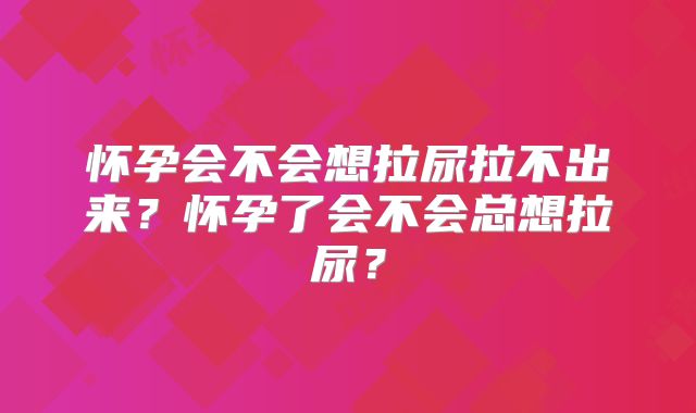 怀孕会不会想拉尿拉不出来？怀孕了会不会总想拉尿？