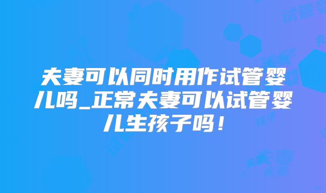 夫妻可以同时用作试管婴儿吗_正常夫妻可以试管婴儿生孩子吗!