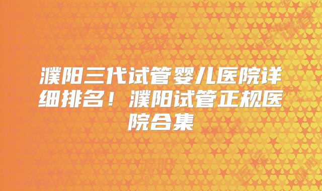 濮阳三代试管婴儿医院详细排名!濮阳试管正规医院合集