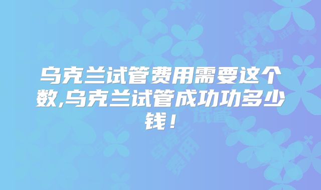 乌克兰试管费用需要这个数,乌克兰试管成功功多少钱！