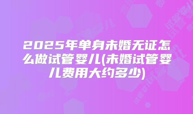 2025年单身未婚无证怎么做试管婴儿(未婚试管婴儿费用大约多少)