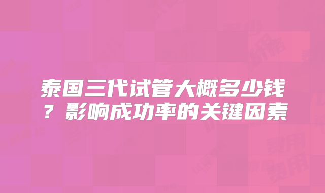 泰国三代试管大概多少钱？影响成功率的关键因素