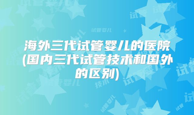 海外三代试管婴儿的医院(国内三代试管技术和国外的区别)