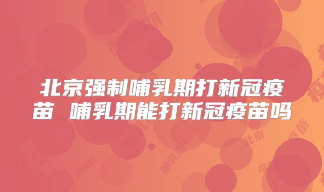 北京强制哺乳期打新冠疫苗 哺乳期能打新冠疫苗吗