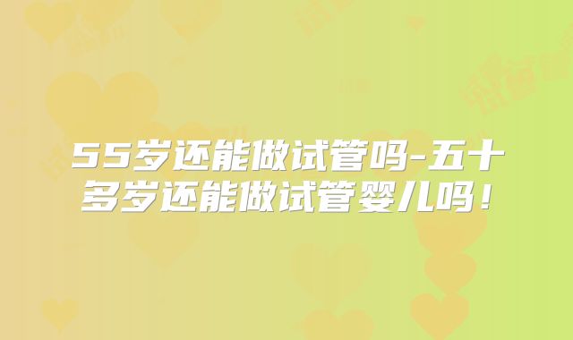55岁还能做试管吗-五十多岁还能做试管婴儿吗！