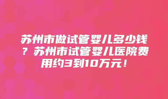 苏州市做试管婴儿多少钱?苏州市试管婴儿医院费用约3到10万元!
