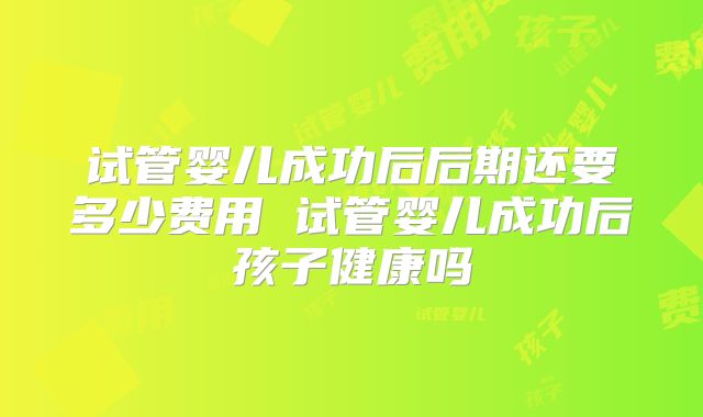 试管婴儿成功后后期还要多少费用 试管婴儿成功后孩子健康吗