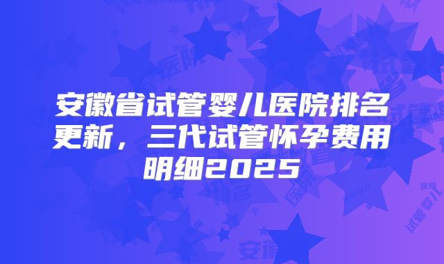 安徽省试管婴儿医院排名更新,三代试管怀孕费用明细2025