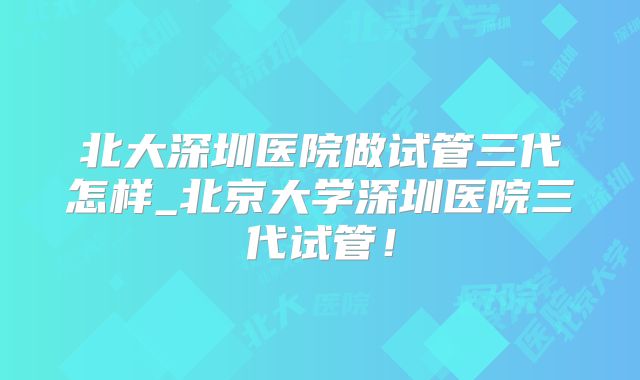 北大深圳医院做试管三代怎样_北京大学深圳医院三代试管！