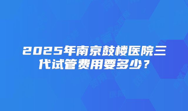 2025年南京鼓楼医院三代试管费用要多少？