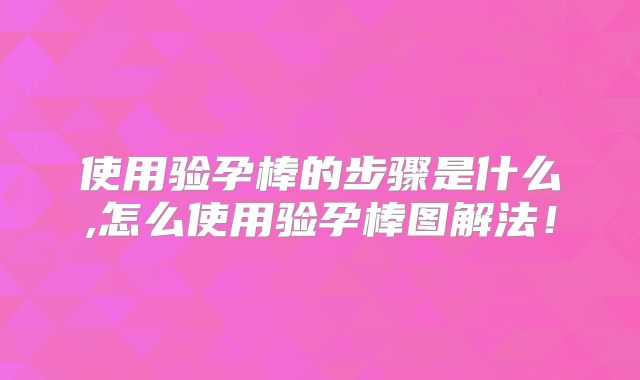 使用验孕棒的步骤是什么,怎么使用验孕棒图解法!