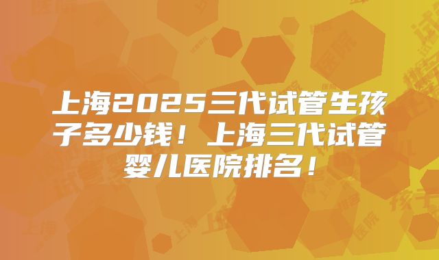 上海2025三代试管生孩子多少钱！上海三代试管婴儿医院排名！
