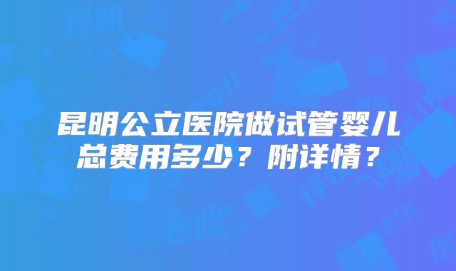 昆明公立医院做试管婴儿总费用多少?附详情?