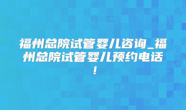 福州总院试管婴儿咨询_福州总院试管婴儿预约电话！