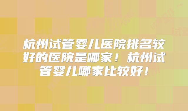 杭州试管婴儿医院排名较好的医院是哪家！杭州试管婴儿哪家比较好！