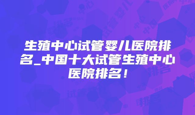 生殖中心试管婴儿医院排名_中国十大试管生殖中心医院排名!