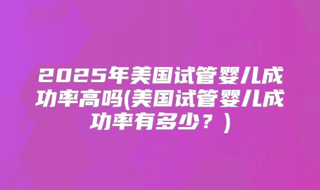 2025年美国试管婴儿成功率高吗(美国试管婴儿成功率有多少?)