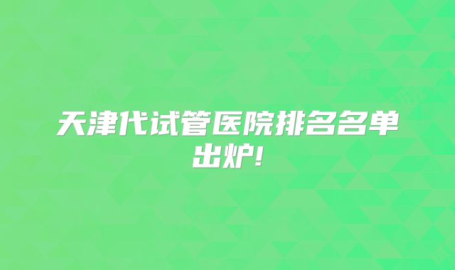 天津代试管医院排名名单出炉!