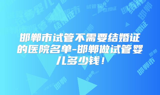 邯郸市试管不需要结婚证的医院名单-邯郸做试管婴儿多少钱！