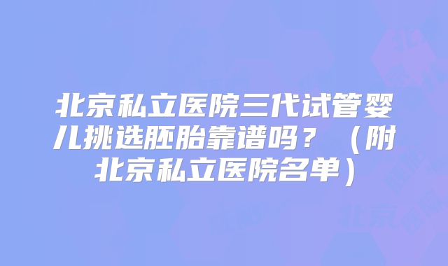 北京私立医院三代试管婴儿挑选胚胎靠谱吗？（附北京私立医院名单）