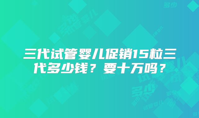 三代试管婴儿促销15粒三代多少钱?要十万吗?