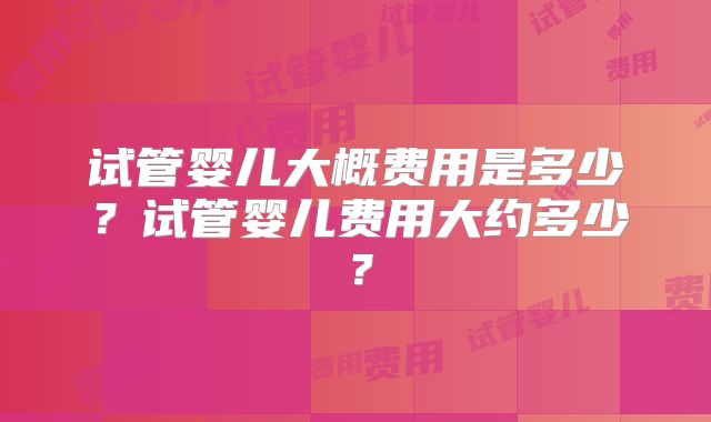 试管婴儿大概费用是多少?试管婴儿费用大约多少?