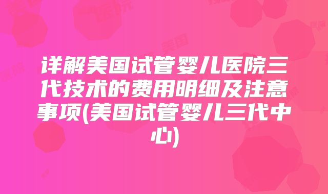 详解美国试管婴儿医院三代技术的费用明细及注意事项(美国试管婴儿三代中心)